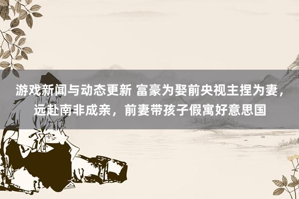 游戏新闻与动态更新 富豪为娶前央视主捏为妻，远赴南非成亲，前妻带孩子假寓好意思国