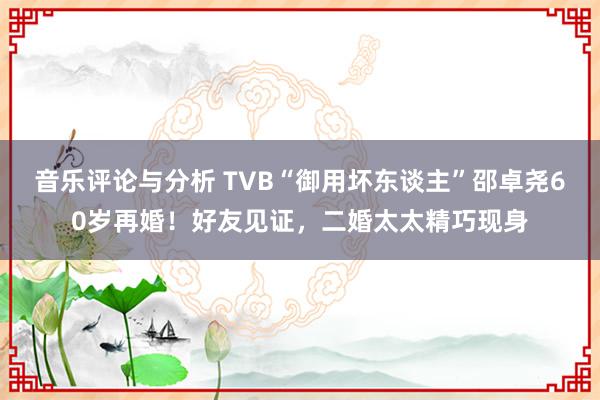 音乐评论与分析 TVB“御用坏东谈主”邵卓尧60岁再婚！好友见证，二婚太太精巧现身