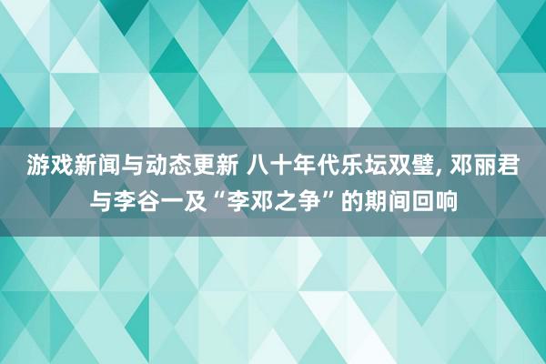 游戏新闻与动态更新 八十年代乐坛双璧, 邓丽君与李谷一及“李邓之争”的期间回响