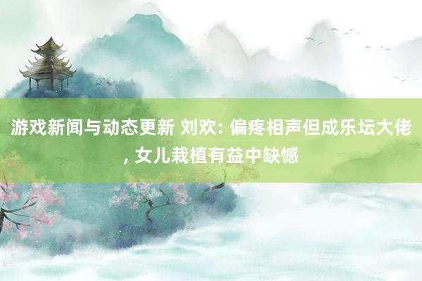 游戏新闻与动态更新 刘欢: 偏疼相声但成乐坛大佬, 女儿栽植有益中缺憾