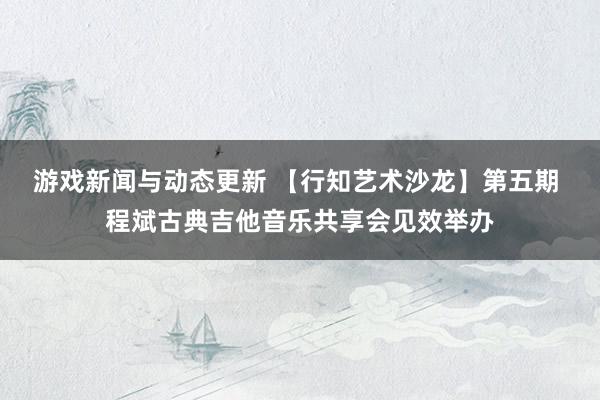 游戏新闻与动态更新 【行知艺术沙龙】第五期 程斌古典吉他音乐共享会见效举办