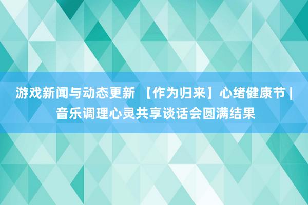 游戏新闻与动态更新 【作为归来】心绪健康节 | 音乐调理心灵共享谈话会圆满结果