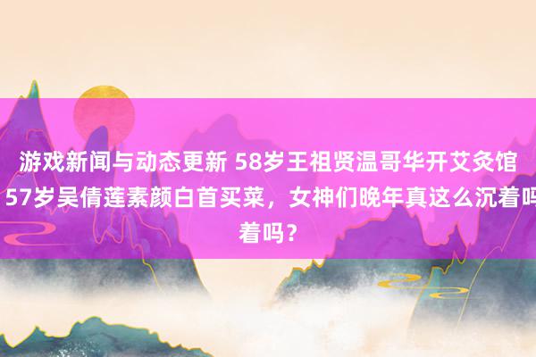 游戏新闻与动态更新 58岁王祖贤温哥华开艾灸馆，57岁吴倩莲素颜白首买菜，女神们晚年真这么沉着吗？