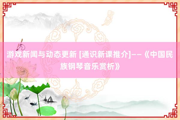 游戏新闻与动态更新 [通识新课推介]——《中国民族钢琴音乐赏析》