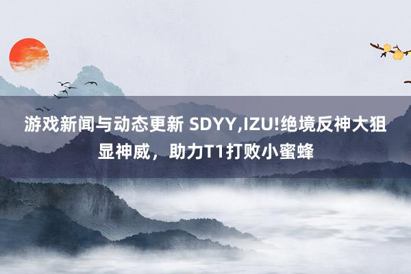 游戏新闻与动态更新 SDYY,IZU!绝境反神大狙显神威，助力T1打败小蜜蜂