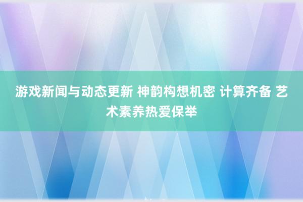 游戏新闻与动态更新 神韵构想机密 计算齐备 艺术素养热爱保举