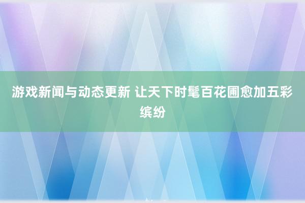 游戏新闻与动态更新 让天下时髦百花圃愈加五彩缤纷