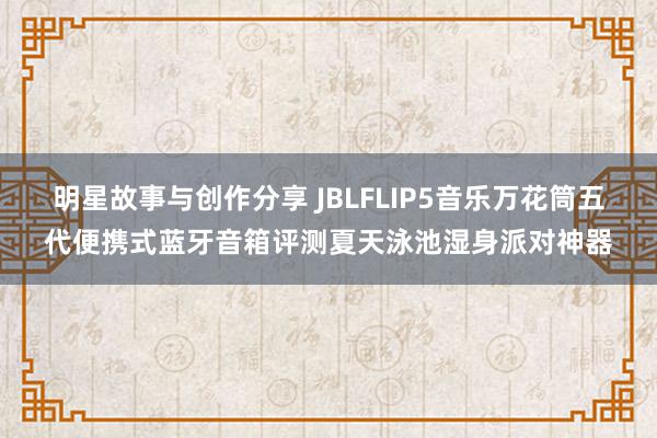 明星故事与创作分享 JBLFLIP5音乐万花筒五代便携式蓝牙音箱评测夏天泳池湿身派对神器