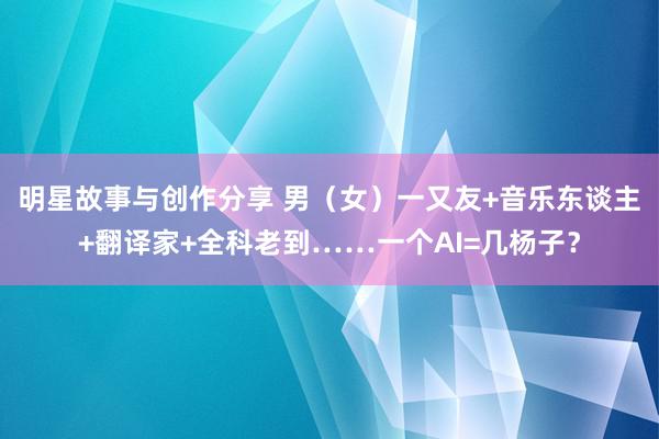 明星故事与创作分享 男（女）一又友+音乐东谈主+翻译家+全科老到……一个AI=几杨子？