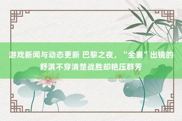 游戏新闻与动态更新 巴黎之夜，“全裹”出镜的舒淇不穿清楚战胜却艳压群芳