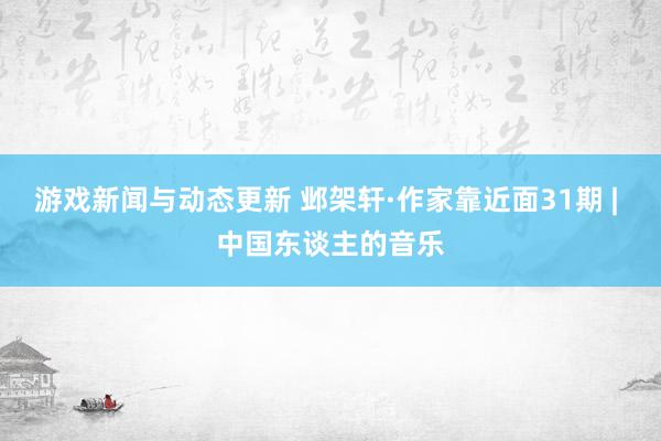 游戏新闻与动态更新 邺架轩·作家靠近面31期 | 中国东谈主的音乐