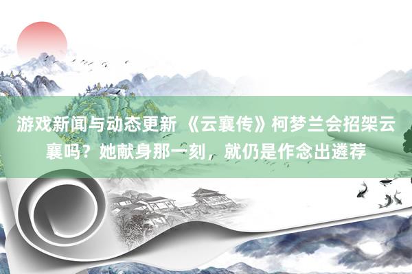 游戏新闻与动态更新 《云襄传》柯梦兰会招架云襄吗？她献身那一刻，就仍是作念出遴荐