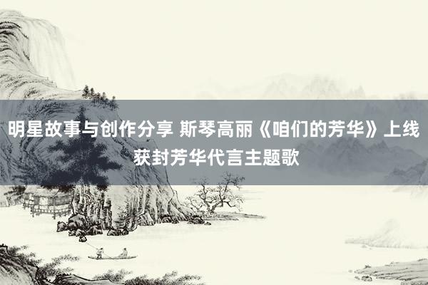 明星故事与创作分享 斯琴高丽《咱们的芳华》上线 获封芳华代言主题歌