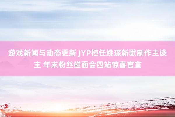 游戏新闻与动态更新 JYP担任姚琛新歌制作主谈主 年末粉丝碰面会四站惊喜官宣