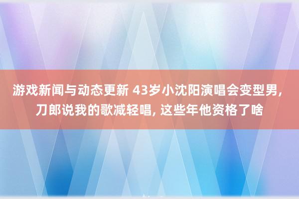 游戏新闻与动态更新 43岁小沈阳演唱会变型男, 刀郎说我的歌减轻唱, 这些年他资格了啥