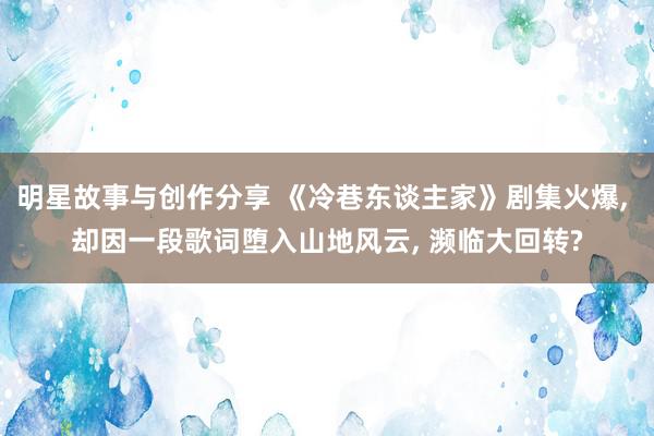 明星故事与创作分享 《冷巷东谈主家》剧集火爆, 却因一段歌词堕入山地风云, 濒临大回转?