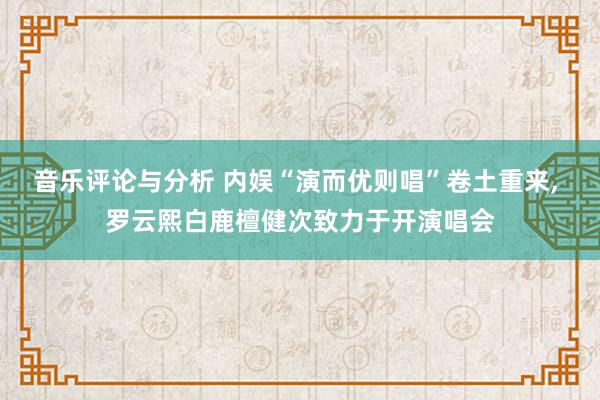 音乐评论与分析 内娱“演而优则唱”卷土重来, 罗云熙白鹿檀健次致力于开演唱会