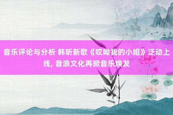 音乐评论与分析 韩昕新歌《哎呦我的小姐》泛动上线, 音浪文化再掀音乐焕发