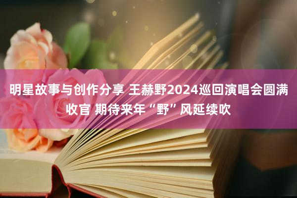 明星故事与创作分享 王赫野2024巡回演唱会圆满收官 期待来年“野”风延续吹