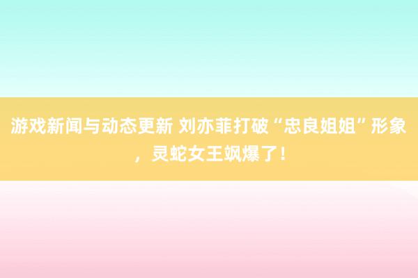 游戏新闻与动态更新 刘亦菲打破“忠良姐姐”形象，灵蛇女王飒爆了！