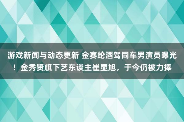 游戏新闻与动态更新 金赛纶酒驾同车男演员曝光！金秀贤旗下艺东谈主崔显旭，于今仍被力捧