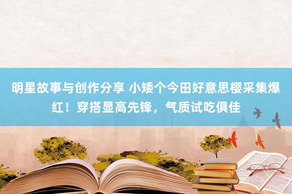 明星故事与创作分享 小矮个今田好意思樱采集爆红！穿搭显高先锋，气质试吃俱佳