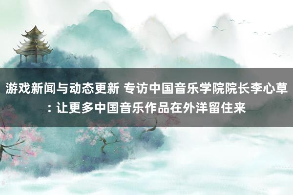 游戏新闻与动态更新 专访中国音乐学院院长李心草: 让更多中国音乐作品在外洋留住来