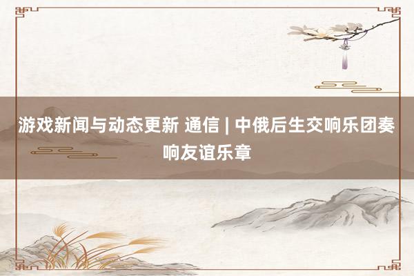 游戏新闻与动态更新 通信 | 中俄后生交响乐团奏响友谊乐章