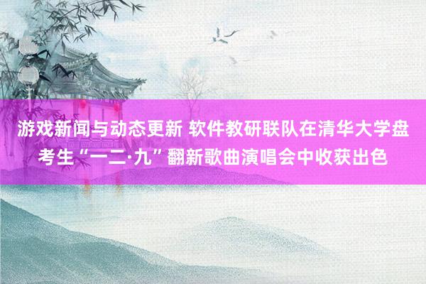 游戏新闻与动态更新 软件教研联队在清华大学盘考生“一二·九”翻新歌曲演唱会中收获出色