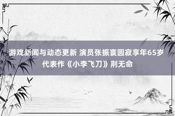 游戏新闻与动态更新 演员张振寰圆寂享年65岁 代表作《小李飞刀》荆无命