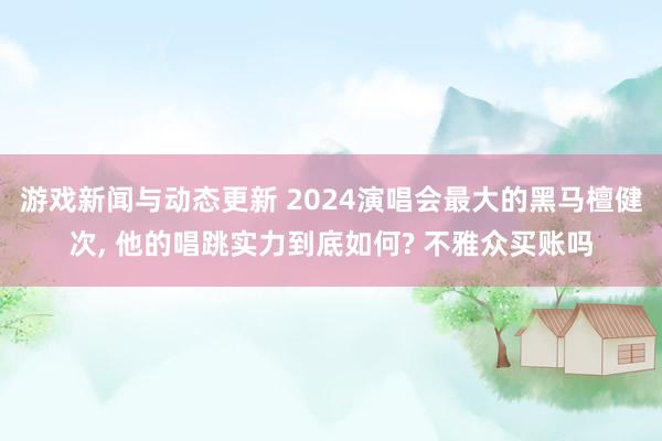 游戏新闻与动态更新 2024演唱会最大的黑马檀健次, 他的唱跳实力到底如何? 不雅众买账吗