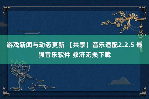 游戏新闻与动态更新 【共享】音乐适配2.2.5 最强音乐软件 救济无损下载