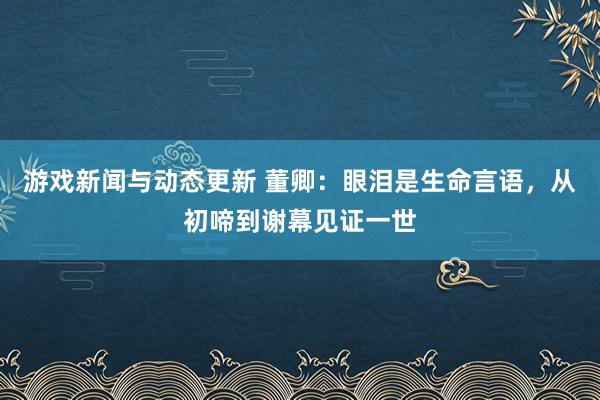 游戏新闻与动态更新 董卿：眼泪是生命言语，从初啼到谢幕见证一世