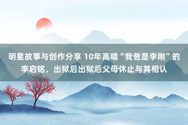 明星故事与创作分享 10年高唱“我爸是李刚”的李启铭，出狱后出狱后父母休止与其相认