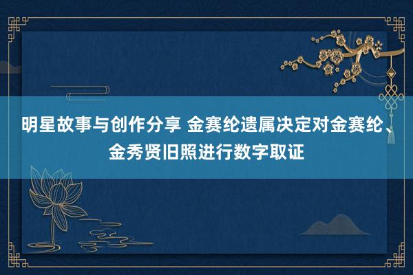 明星故事与创作分享 金赛纶遗属决定对金赛纶、金秀贤旧照进行数字取证