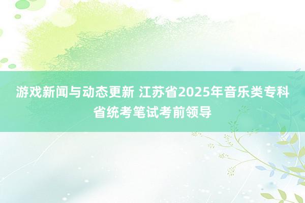 游戏新闻与动态更新 江苏省2025年音乐类专科省统考笔试考前领导